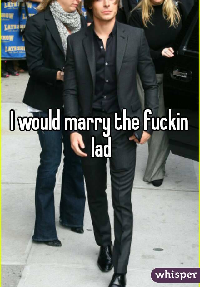 I would marry the fuckin lad
