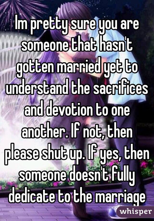 Im pretty sure you are someone that hasn't gotten married yet to understand the sacrifices and devotion to one another. If not, then please shut up. If yes, then someone doesn't fully dedicate to the marriage 