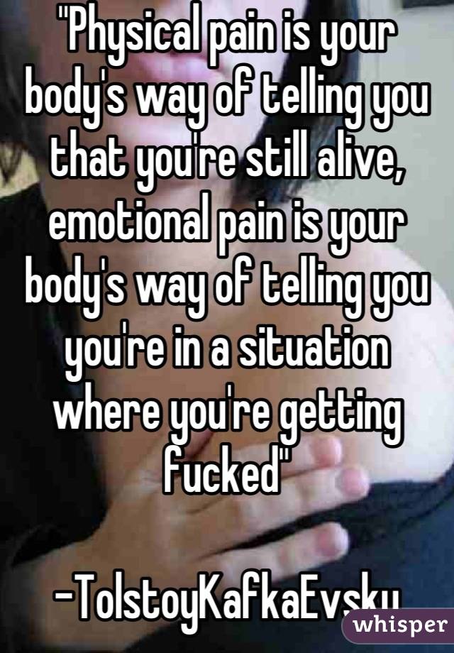 "Physical pain is your body's way of telling you that you're still alive, emotional pain is your body's way of telling you you're in a situation where you're getting fucked"

-TolstoyKafkaEvsky