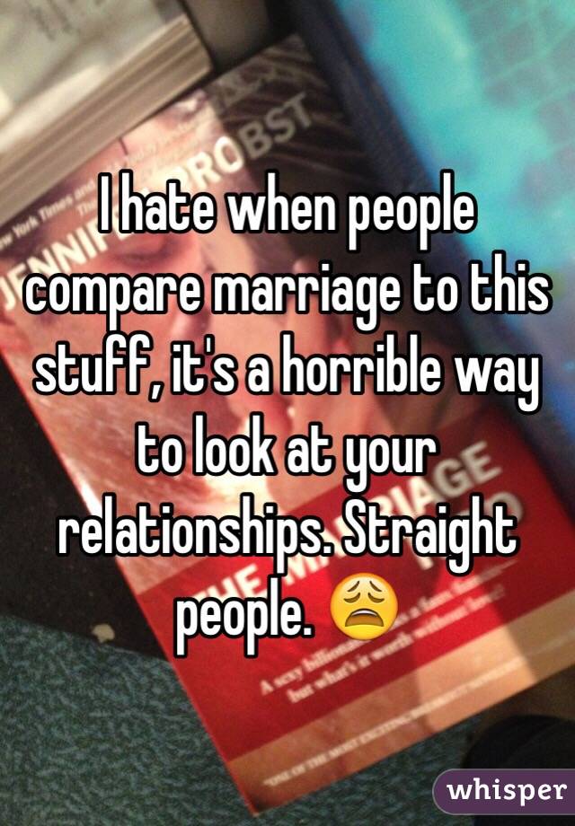 I hate when people compare marriage to this stuff, it's a horrible way to look at your relationships. Straight people. 😩