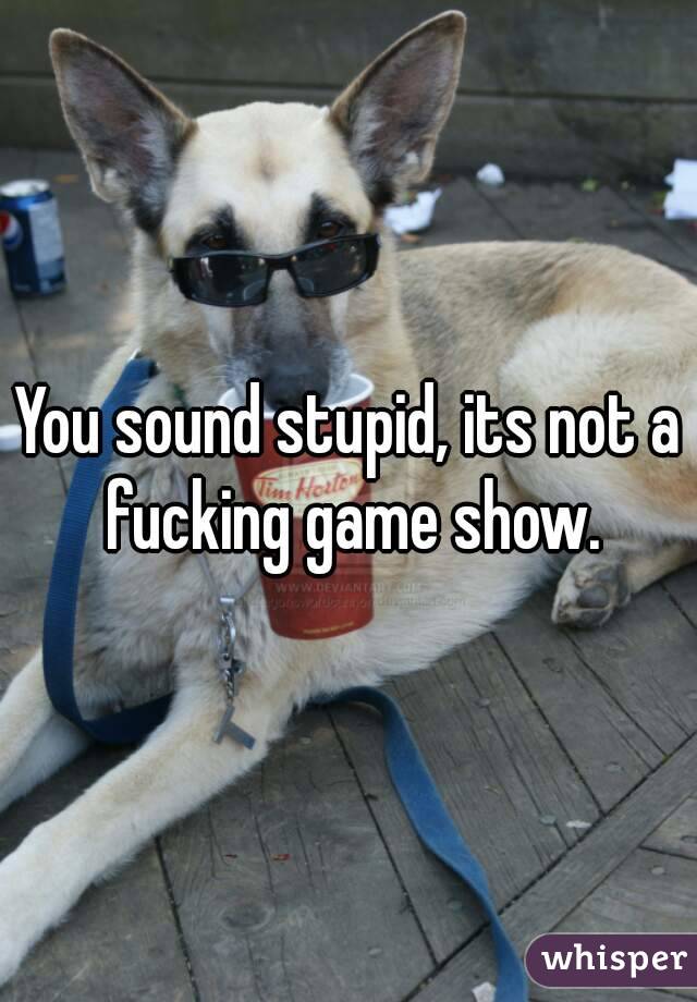 You sound stupid, its not a fucking game show.