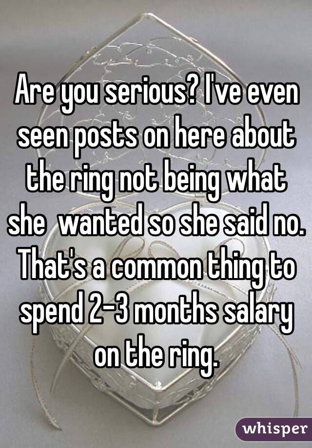 Are you serious? I've even seen posts on here about the ring not being what she  wanted so she said no. That's a common thing to spend 2-3 months salary on the ring. 