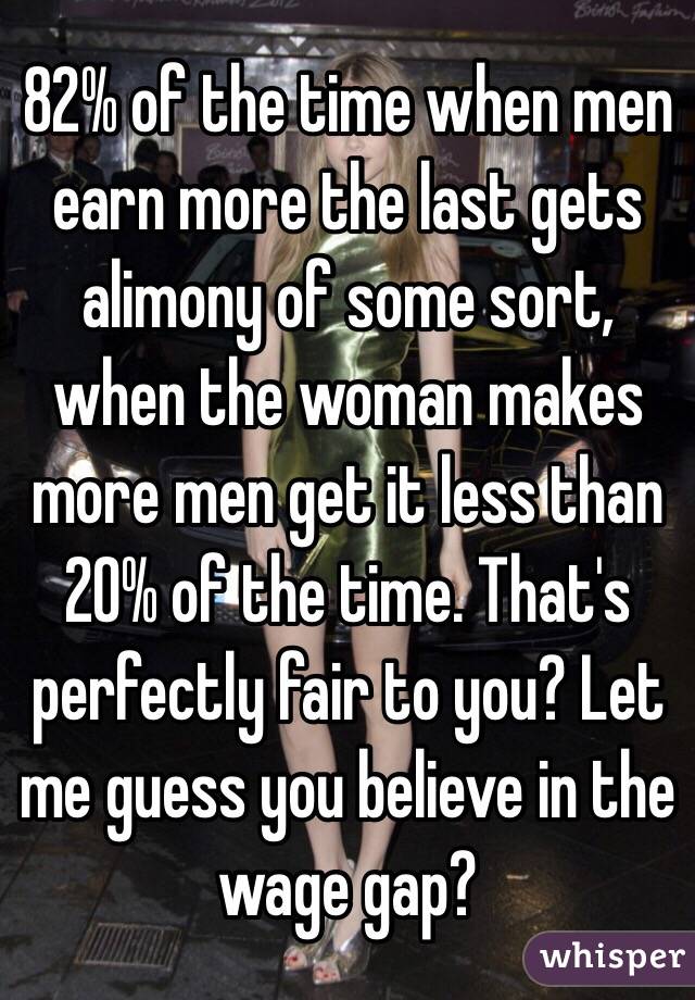 82% of the time when men earn more the last gets alimony of some sort, when the woman makes more men get it less than 20% of the time. That's perfectly fair to you? Let me guess you believe in the wage gap?