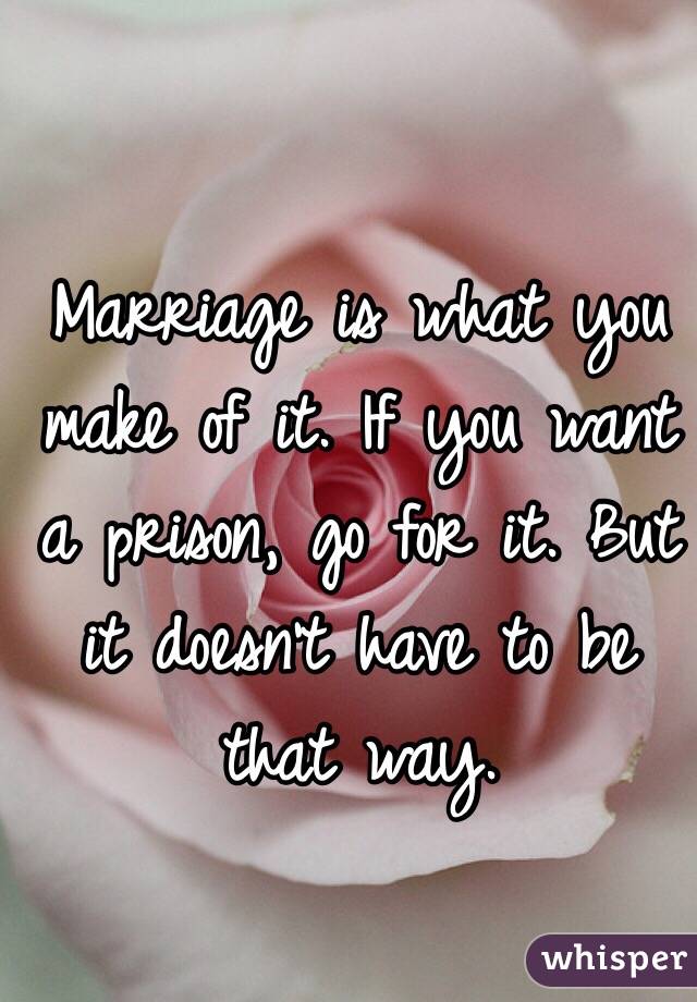 Marriage is what you make of it. If you want a prison, go for it. But it doesn't have to be that way. 
