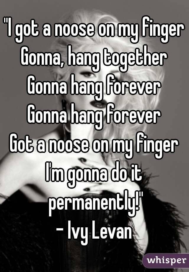 "I got a noose on my finger
Gonna, hang together
Gonna hang forever
Gonna hang forever
Got a noose on my finger
I'm gonna do it permanently!"
- Ivy Levan