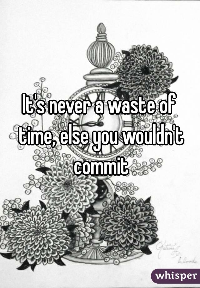 It's never a waste of time, else you wouldn't commit