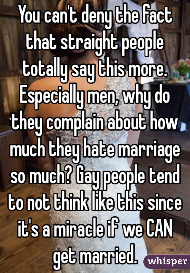 You can't deny the fact that straight people totally say this more. Especially men, why do they complain about how much they hate marriage so much? Gay people tend to not think like this since it's a miracle if we CAN get married.