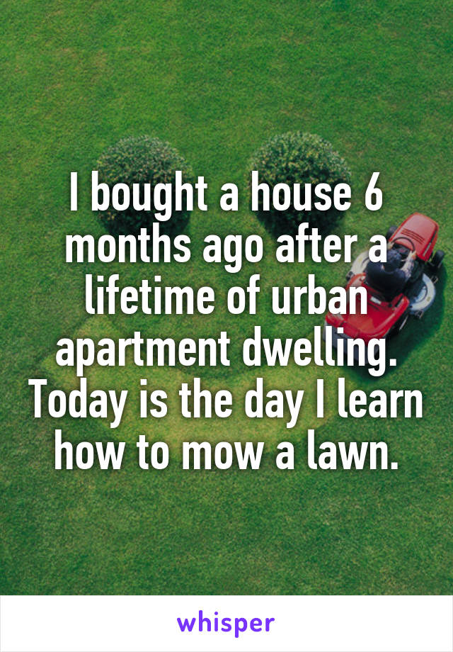 I bought a house 6 months ago after a lifetime of urban apartment dwelling. Today is the day I learn how to mow a lawn.