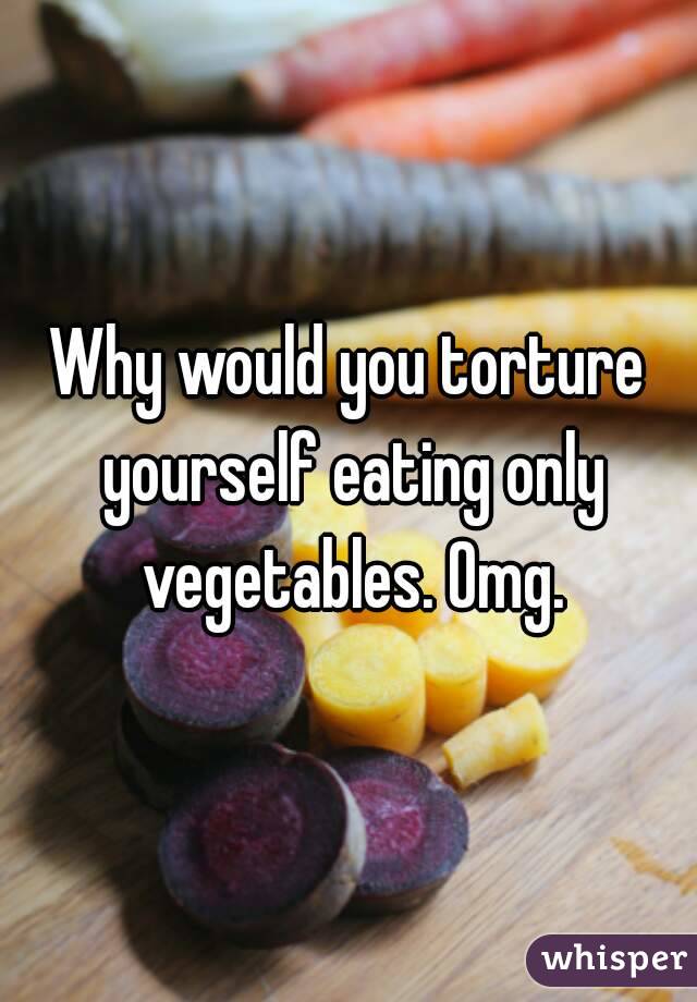 Why would you torture yourself eating only vegetables. Omg.