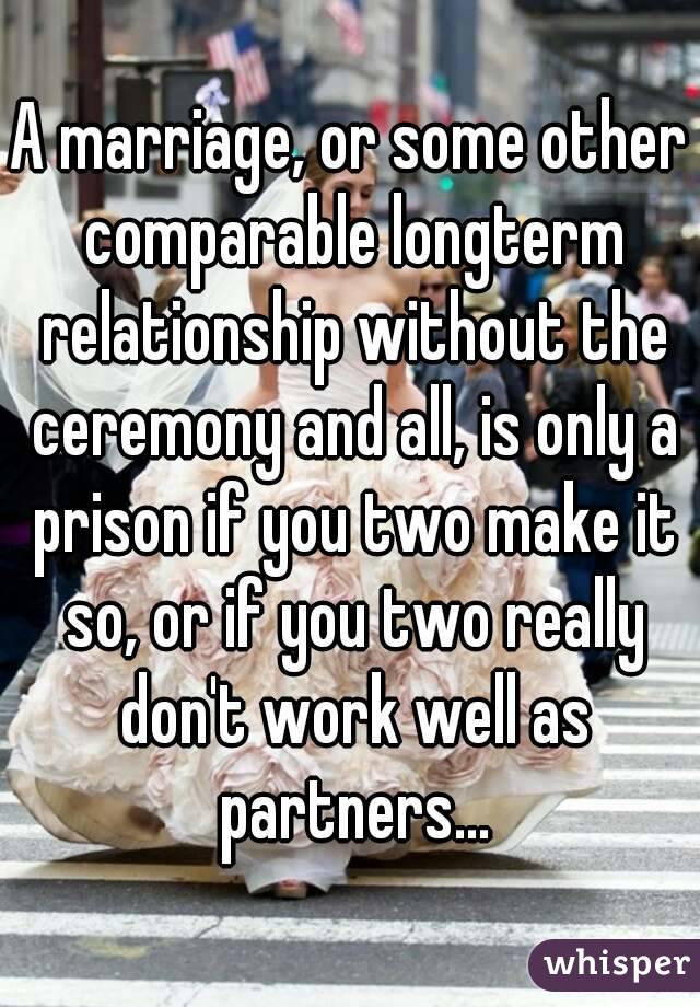 A marriage, or some other comparable longterm relationship without the ceremony and all, is only a prison if you two make it so, or if you two really don't work well as partners...