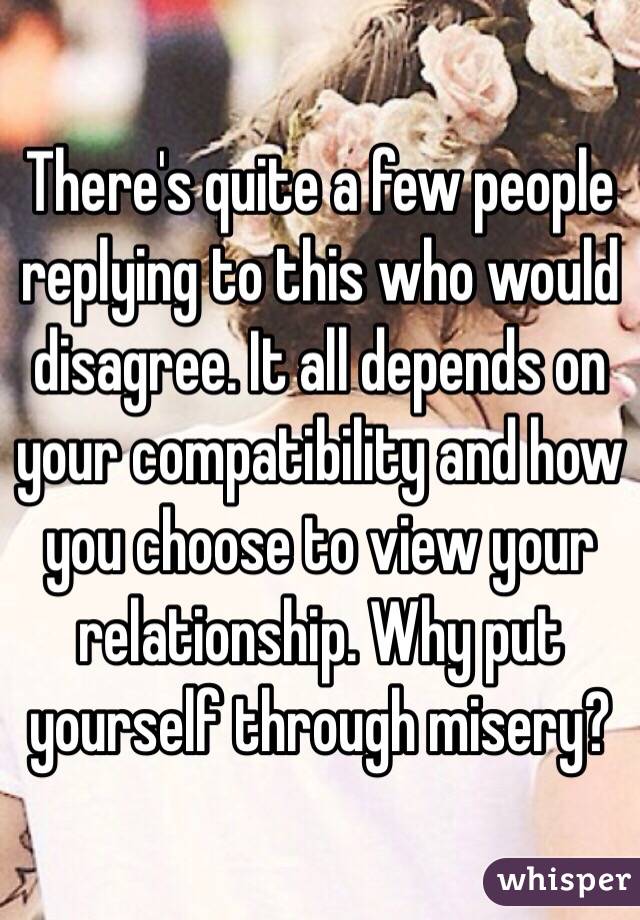 There's quite a few people replying to this who would disagree. It all depends on your compatibility and how you choose to view your relationship. Why put yourself through misery?