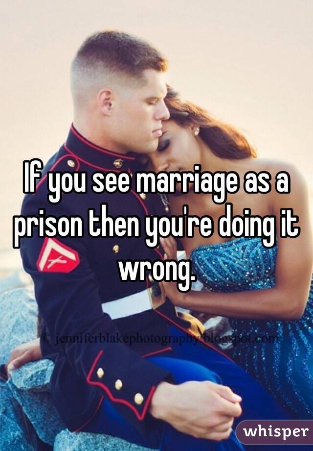 If you see marriage as a prison then you're doing it wrong. 