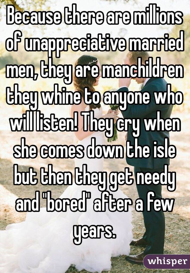 Because there are millions of unappreciative married men, they are manchildren they whine to anyone who will listen! They cry when she comes down the isle but then they get needy and "bored" after a few years. 