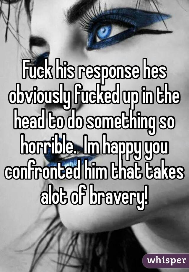 Fuck his response hes obviously fucked up in the head to do something so horrible.  Im happy you confronted him that takes alot of bravery! 