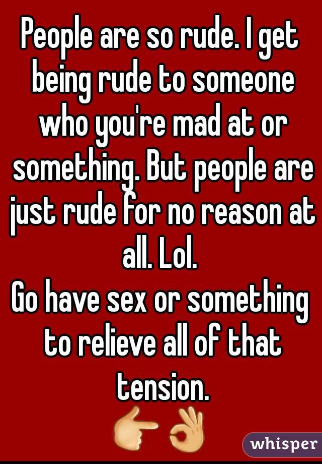 People are so rude. I get being rude to someone who you're mad at or something. But people are just rude for no reason at all. Lol. 
Go have sex or something to relieve all of that tension.
👉👌