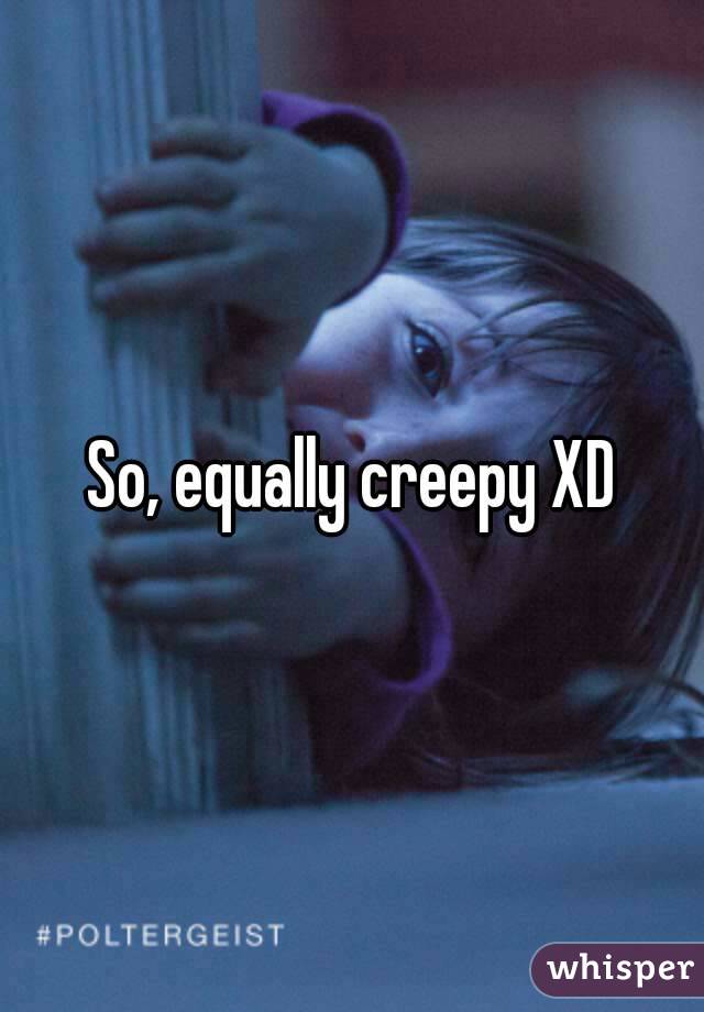 So, equally creepy XD