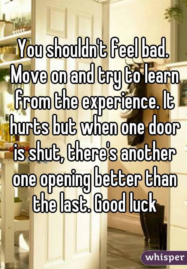 You shouldn't feel bad. Move on and try to learn from the experience. It hurts but when one door is shut, there's another one opening better than the last. Good luck