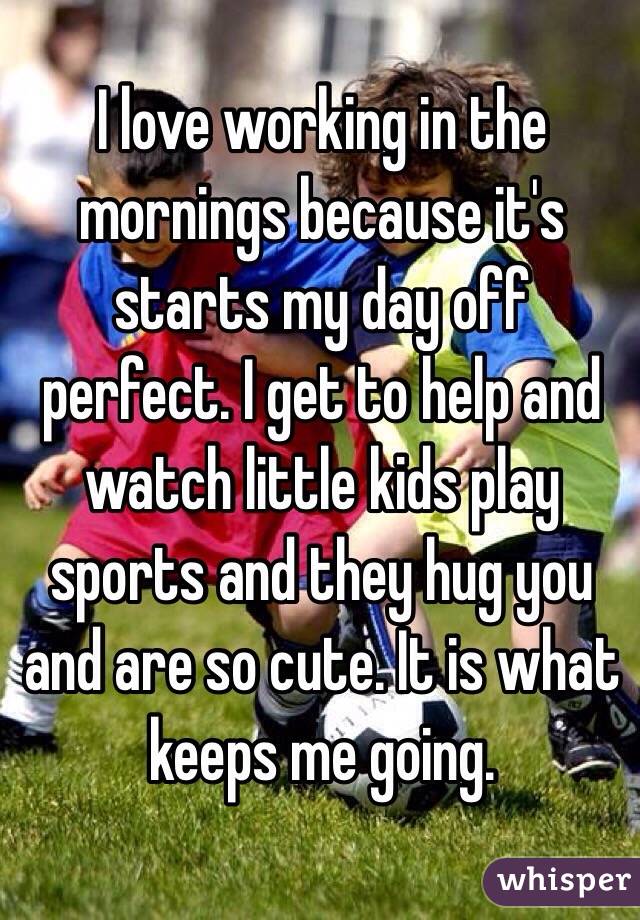 I love working in the mornings because it's starts my day off perfect. I get to help and watch little kids play sports and they hug you and are so cute. It is what keeps me going. 