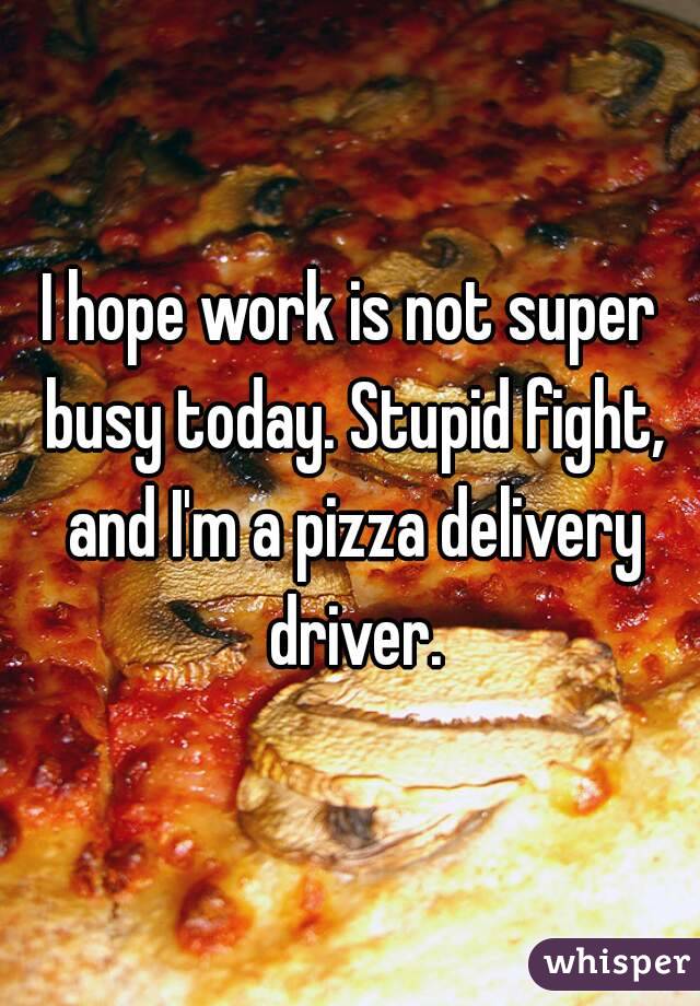 I hope work is not super busy today. Stupid fight, and I'm a pizza delivery driver.
