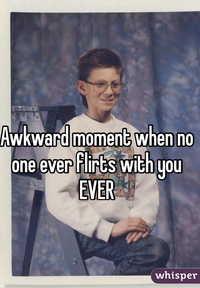 Awkward moment when no one ever flirts with you
EVER