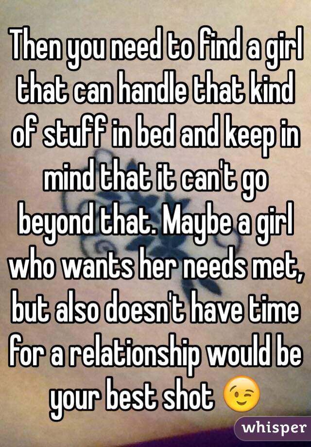 Then you need to find a girl that can handle that kind of stuff in bed and keep in mind that it can't go beyond that. Maybe a girl who wants her needs met, but also doesn't have time for a relationship would be your best shot 😉