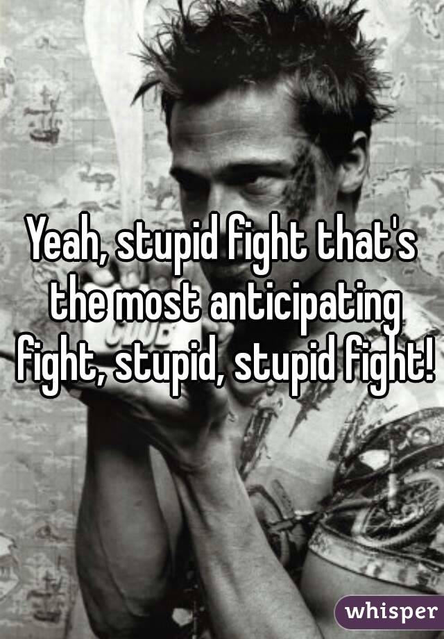 Yeah, stupid fight that's the most anticipating fight, stupid, stupid fight!