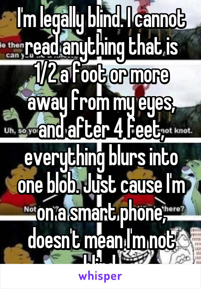 I'm legally blind. I cannot read anything that is 1/2 a foot or more away from my eyes, and after 4 feet, everything blurs into one blob. Just cause I'm on a smart phone, doesn't mean I'm not blind.