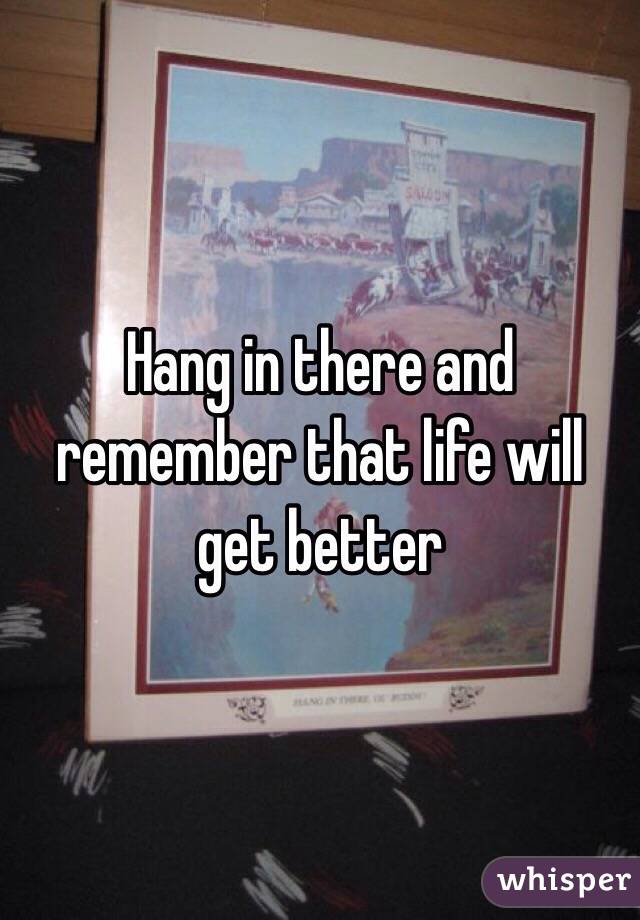 Hang in there and remember that life will get better