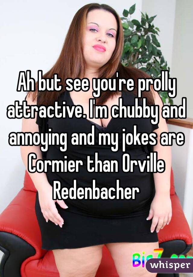 Ah but see you're prolly attractive. I'm chubby and annoying and my jokes are Cormier than Orville Redenbacher