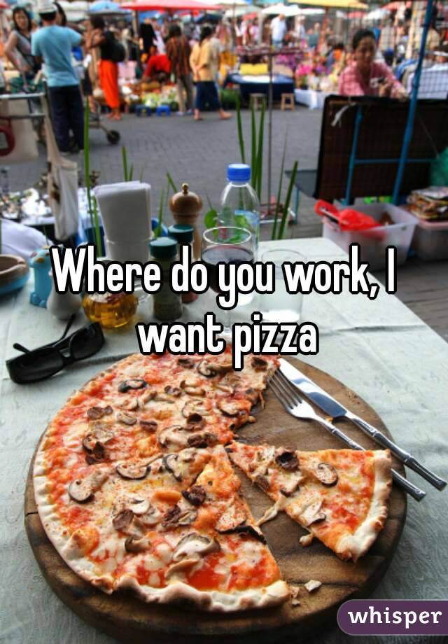 Where do you work, I want pizza