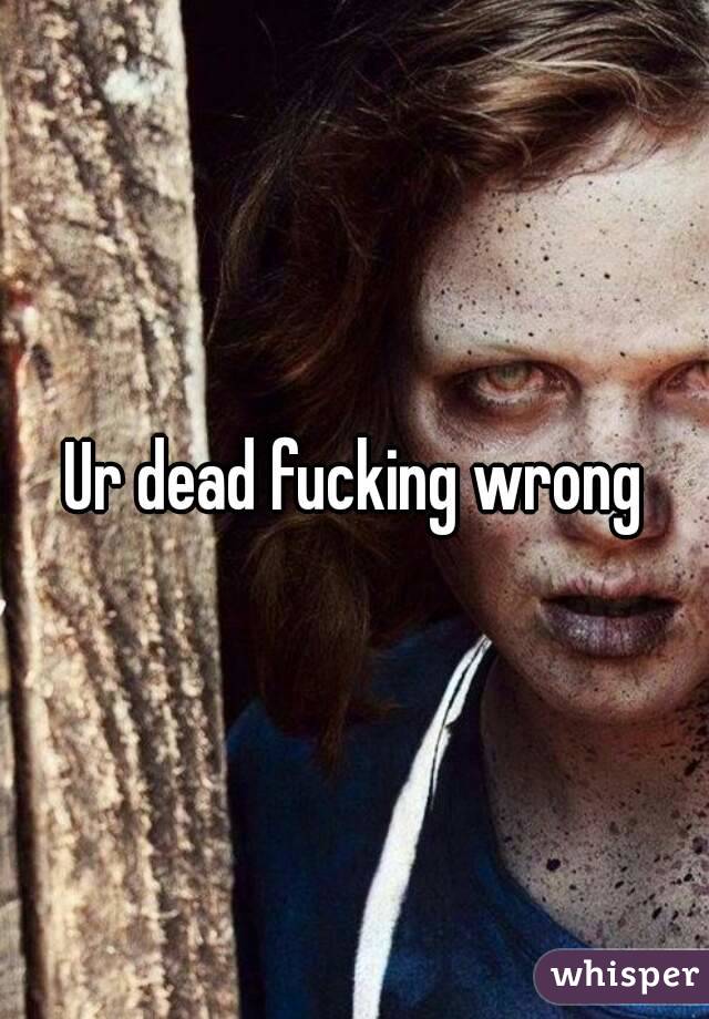 Ur dead fucking wrong