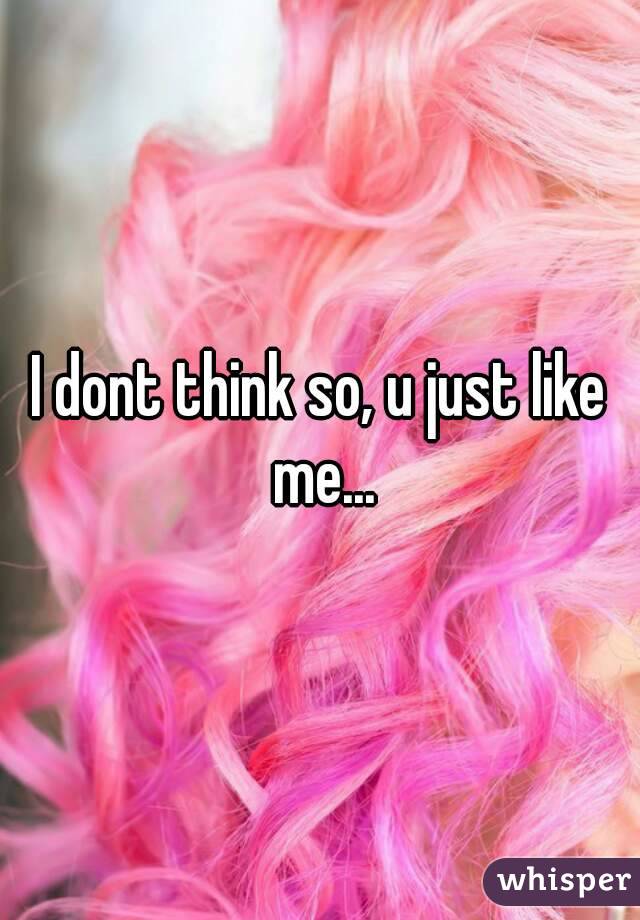 I dont think so, u just like me...