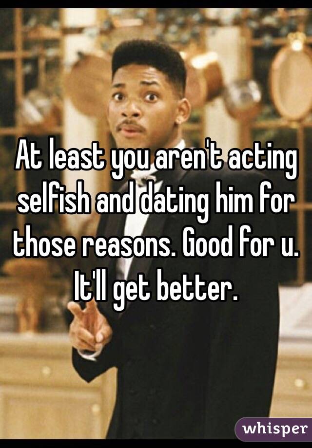 At least you aren't acting selfish and dating him for those reasons. Good for u. It'll get better. 