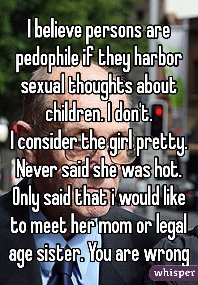 I believe persons are pedophile if they harbor sexual thoughts about children. I don't.
I consider the girl pretty. Never said she was hot. Only said that i would like to meet her mom or legal age sister. You are wrong