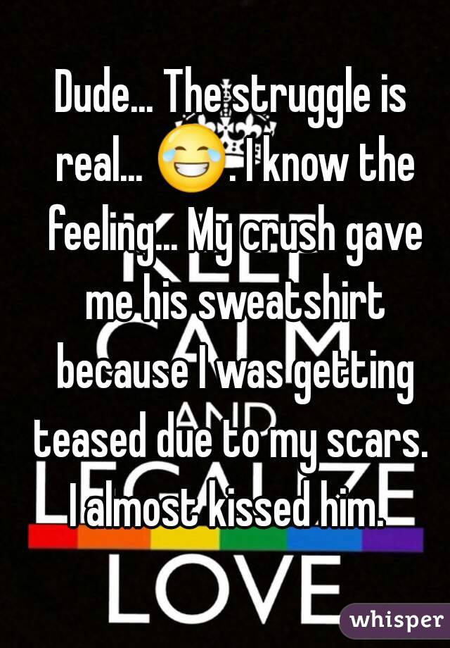 Dude... The struggle is real... 😂. I know the feeling... My crush gave me his sweatshirt because I was getting teased due to my scars. 
I almost kissed him. 