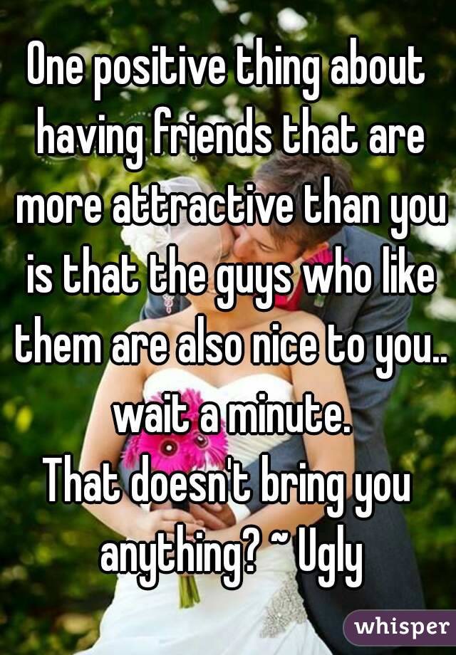 One positive thing about having friends that are more attractive than you is that the guys who like them are also nice to you.. wait a minute.
That doesn't bring you anything? ~ Ugly