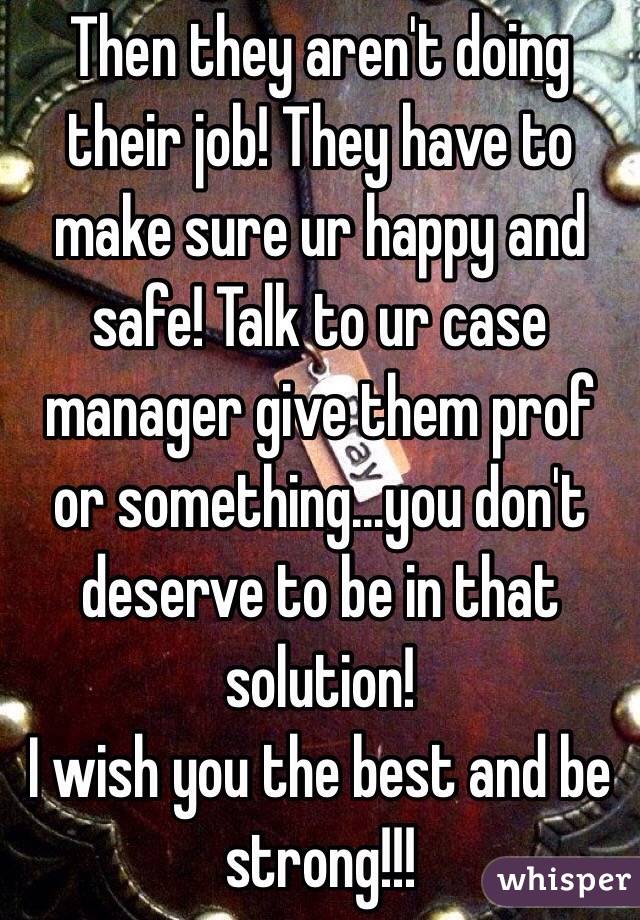 Then they aren't doing their job! They have to make sure ur happy and safe! Talk to ur case manager give them prof or something...you don't deserve to be in that solution! 
I wish you the best and be strong!!!