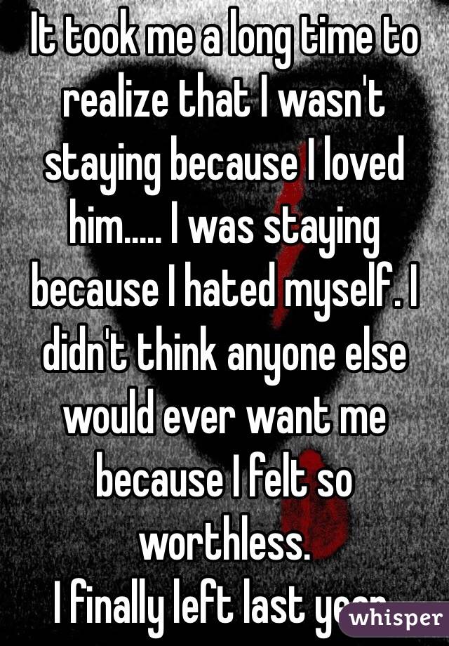 It took me a long time to realize that I wasn't staying because I loved him..... I was staying because I hated myself. I didn't think anyone else would ever want me because I felt so worthless. 
I finally left last year. 