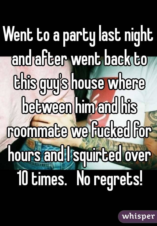 Went to a party last night and after went back to this guy's house where between him and his roommate we fucked for hours and I squirted over 10 times.   No regrets!