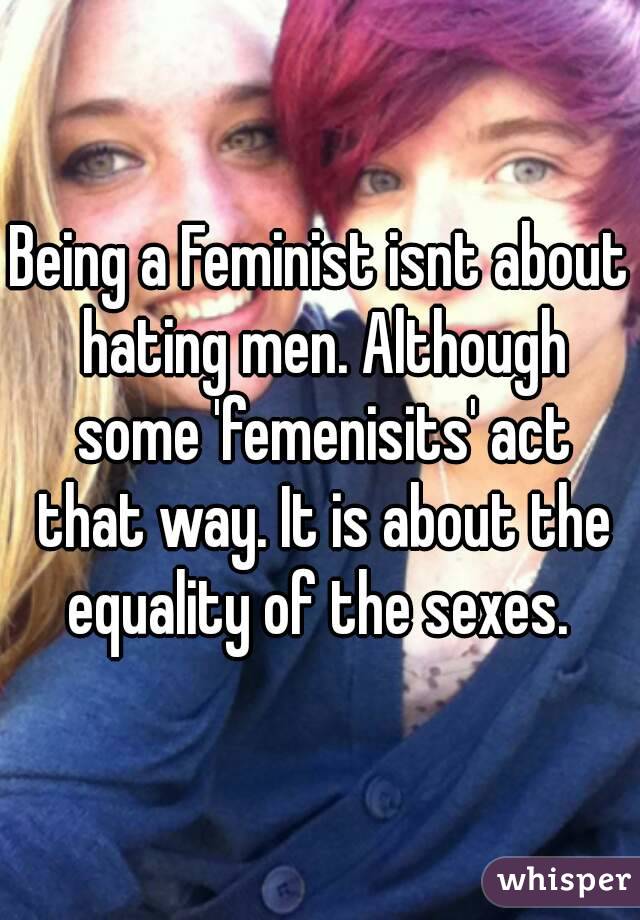 Being a Feminist isnt about hating men. Although some 'femenisits' act that way. It is about the equality of the sexes. 