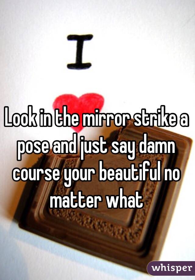 Look in the mirror strike a pose and just say damn course your beautiful no matter what