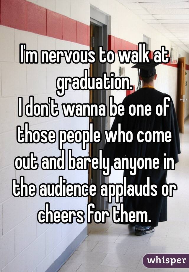I'm nervous to walk at graduation.
I don't wanna be one of those people who come out and barely anyone in the audience applauds or cheers for them.