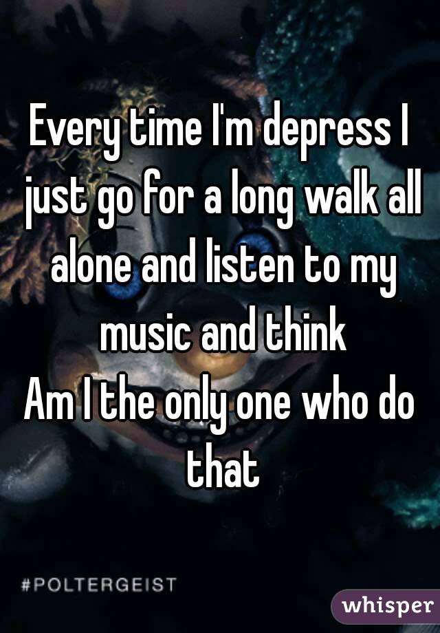 Every time I'm depress I just go for a long walk all alone and listen to my music and think
Am I the only one who do that