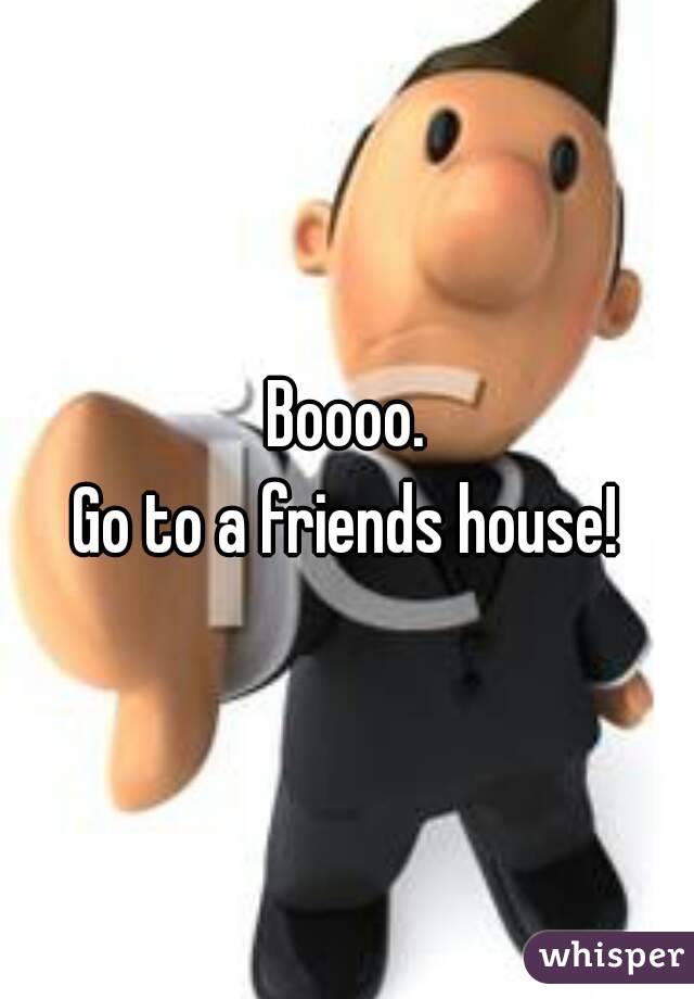 Boooo.
Go to a friends house!
