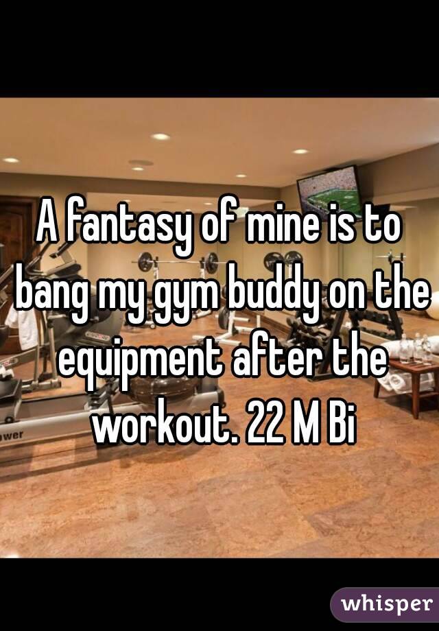 A fantasy of mine is to bang my gym buddy on the equipment after the workout. 22 M Bi