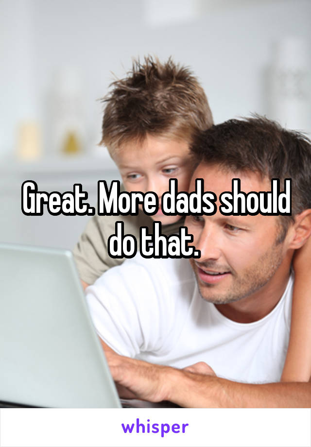 Great. More dads should do that. 