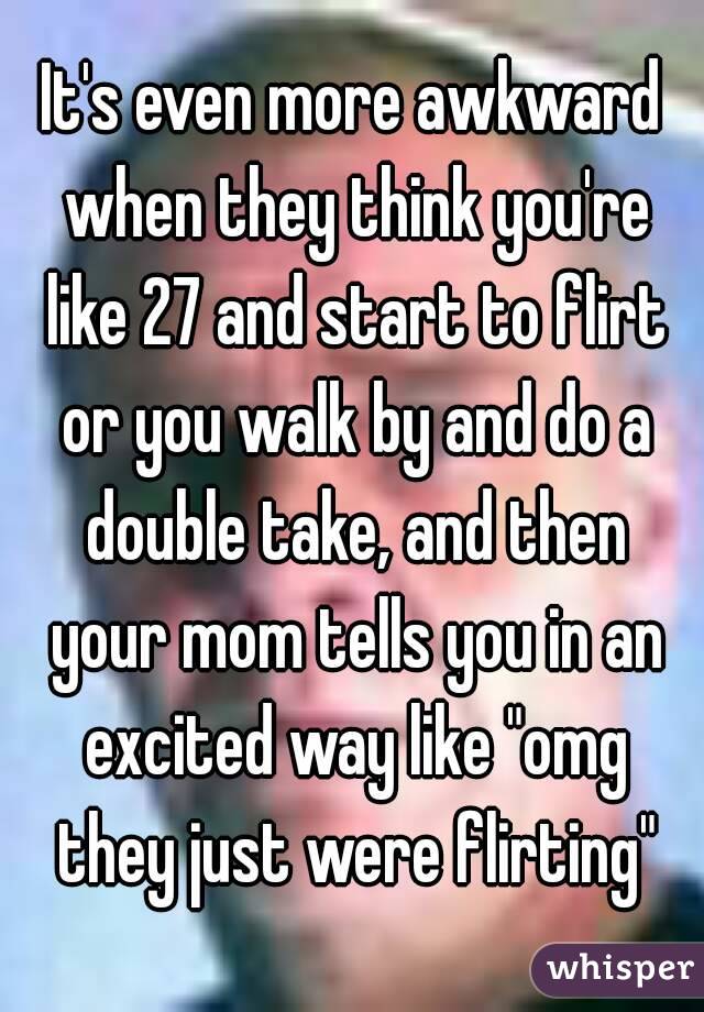 It's even more awkward when they think you're like 27 and start to flirt or you walk by and do a double take, and then your mom tells you in an excited way like "omg they just were flirting"
