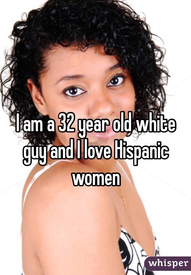 I am a 32 year old white guy and I love Hispanic women 