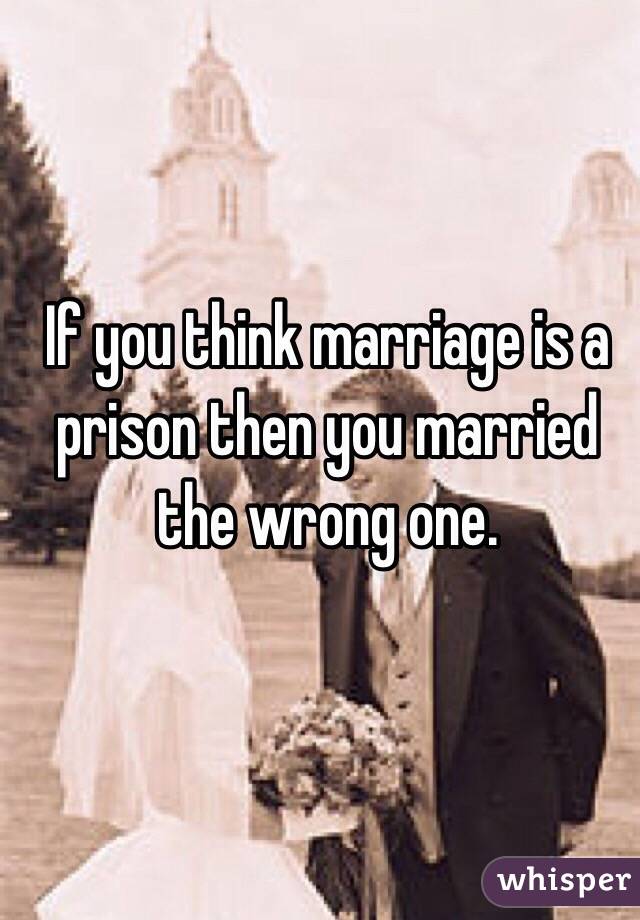 If you think marriage is a prison then you married the wrong one.  