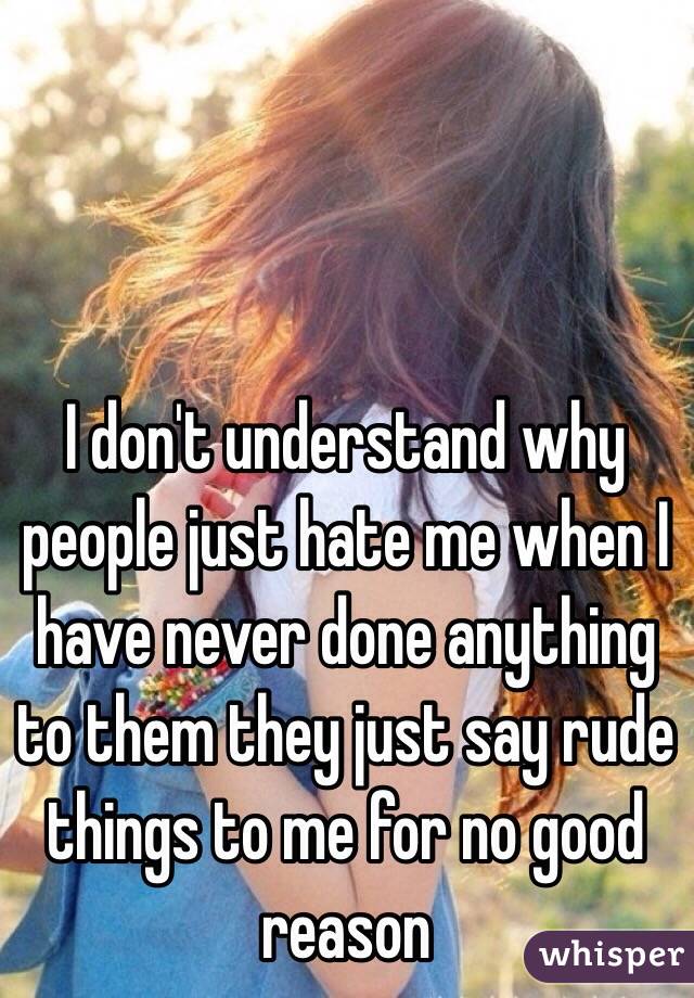 I don't understand why people just hate me when I have never done anything to them they just say rude things to me for no good reason 